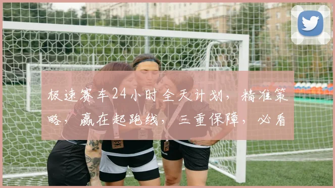 极速赛车24小时全天计划，精准策略，赢在起跑线，三重保障，必看攻略，不容错过