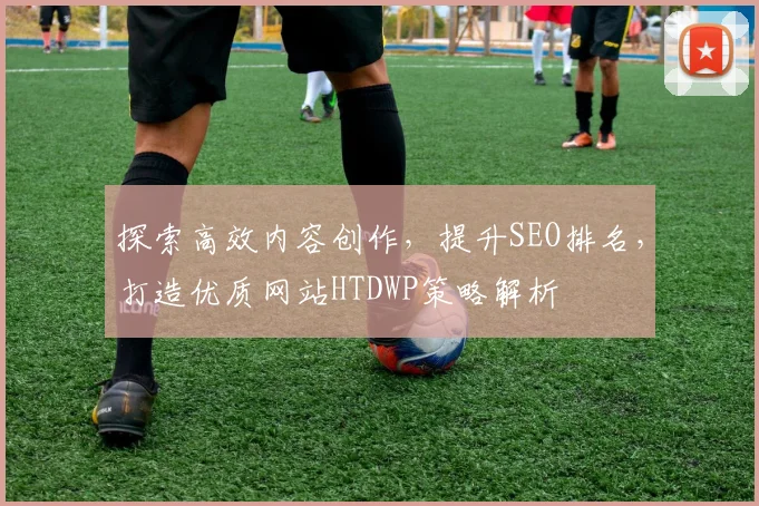 探索高效内容创作，提升SEO排名，打造优质网站HTDWP策略解析