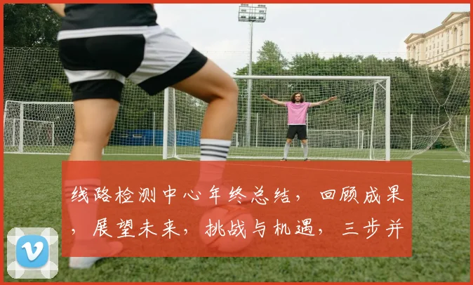 线路检测中心年终总结，回顾成果，展望未来，挑战与机遇，三步并进，砥砺前行