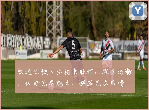 欢迎你驶入无拘束航程，探索浩瀚，体验无尽魅力，邂逅无尽风情