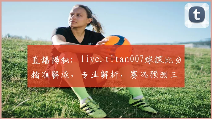 直播揭秘：live.titan007球探比分精准解读，专业解析，赛况预测三步走，球迷必看