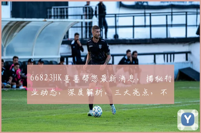 66823HK喜喜帮您最新消息，揭秘行业动态，深度解析，三大亮点，不容错过