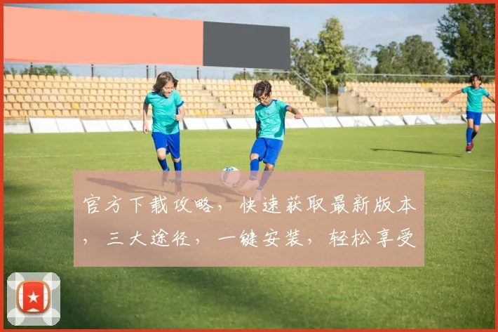 官方下载攻略，快速获取最新版本，三大途径，一键安装，轻松享受